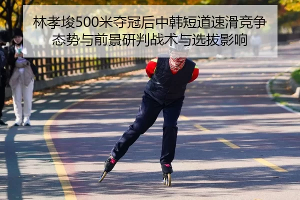 林孝埈500米夺冠后中韩短道速滑竞争态势与前景研判战术与选拔影响