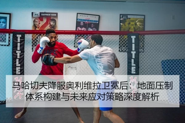 马哈切夫降服奥利维拉卫冕后：地面压制体系构建与未来应对策略深度解析